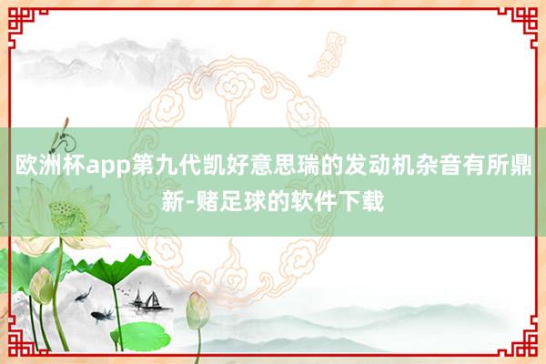 欧洲杯app第九代凯好意思瑞的发动机杂音有所鼎新-赌足球的软件下载