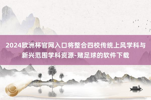 2024欧洲杯官网入口将整合四校传统上风学科与新兴范围学科资源-赌足球的软件下载