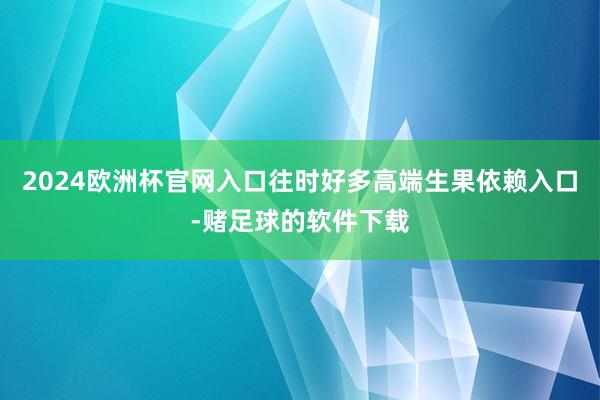 2024欧洲杯官网入口往时好多高端生果依赖入口-赌足球的软件下载