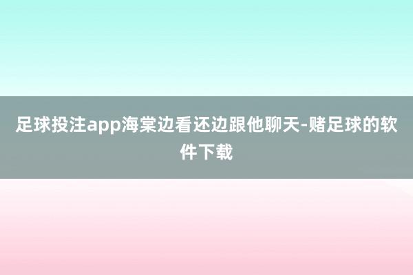 足球投注app海棠边看还边跟他聊天-赌足球的软件下载