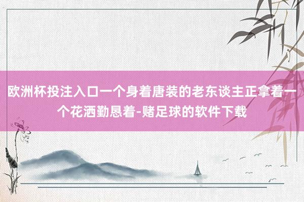 欧洲杯投注入口一个身着唐装的老东谈主正拿着一个花洒勤恳着-赌足球的软件下载