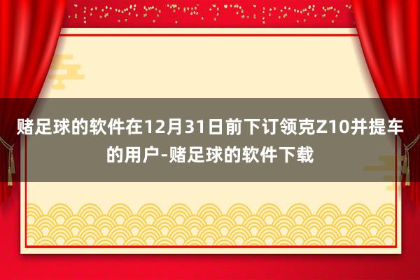 赌足球的软件在12月31日前下订领克Z10并提车的用户-赌足球的软件下载