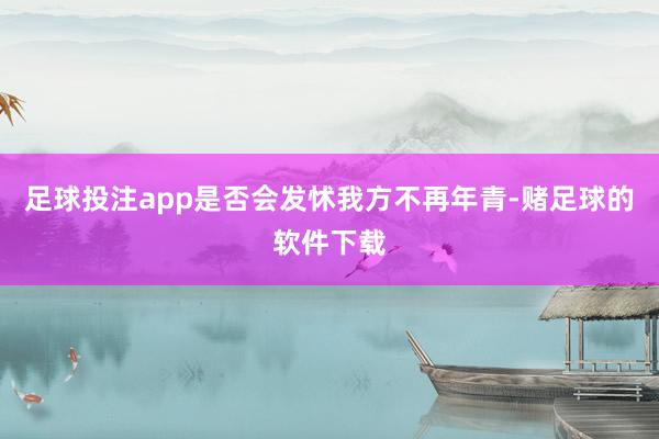 足球投注app是否会发怵我方不再年青-赌足球的软件下载