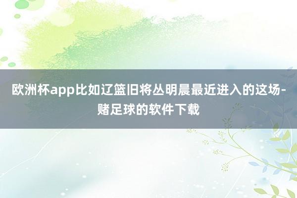 欧洲杯app比如辽篮旧将丛明晨最近进入的这场-赌足球的软件下载