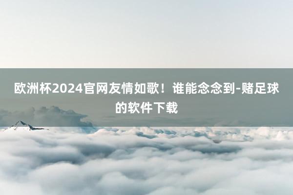 欧洲杯2024官网友情如歌！谁能念念到-赌足球的软件下载