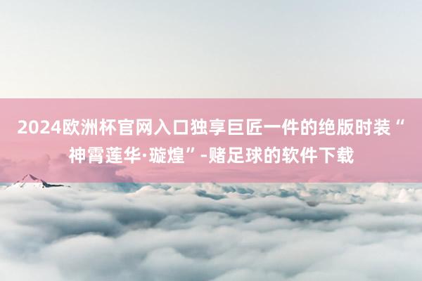 2024欧洲杯官网入口独享巨匠一件的绝版时装“神霄莲华·璇煌”-赌足球的软件下载