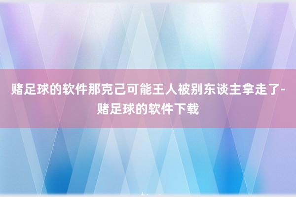 赌足球的软件那克己可能王人被别东谈主拿走了-赌足球的软件下载