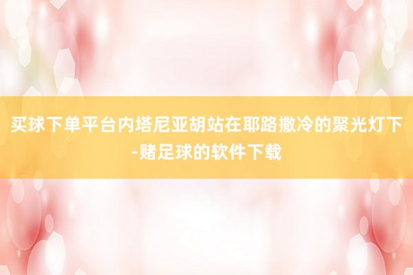 买球下单平台内塔尼亚胡站在耶路撒冷的聚光灯下-赌足球的软件下载
