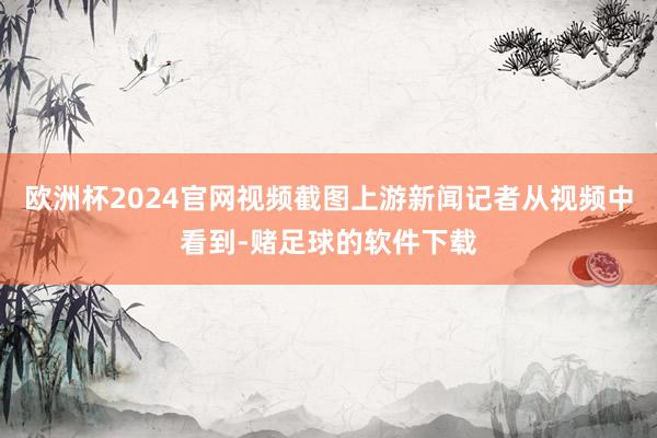 欧洲杯2024官网视频截图上游新闻记者从视频中看到-赌足球的软件下载