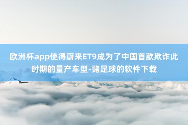 欧洲杯app使得蔚来ET9成为了中国首款欺诈此时期的量产车型-赌足球的软件下载