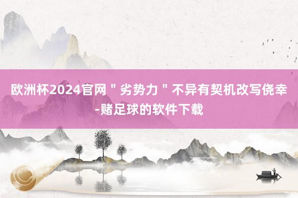 欧洲杯2024官网＂劣势力＂不异有契机改写侥幸-赌足球的软件下载