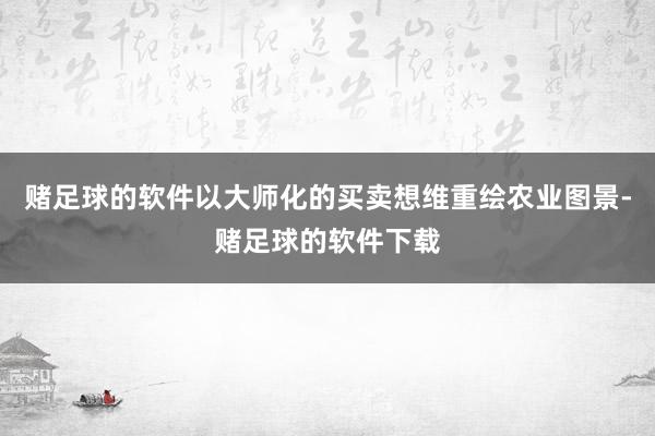 赌足球的软件以大师化的买卖想维重绘农业图景-赌足球的软件下载