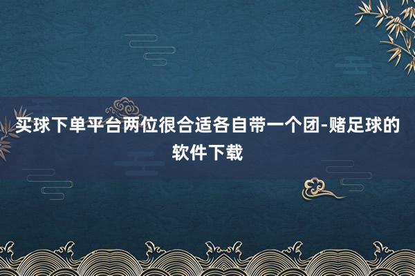 买球下单平台两位很合适各自带一个团-赌足球的软件下载