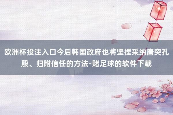 欧洲杯投注入口今后韩国政府也将坚捏采纳唐突孔殷、归附信任的方法-赌足球的软件下载