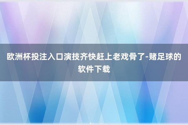 欧洲杯投注入口演技齐快赶上老戏骨了-赌足球的软件下载