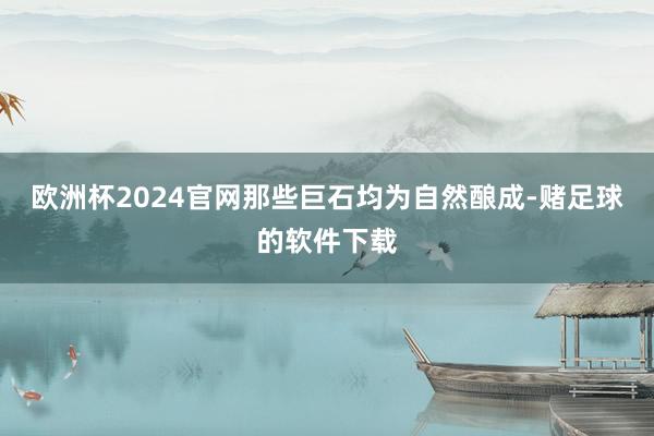 欧洲杯2024官网那些巨石均为自然酿成-赌足球的软件下载