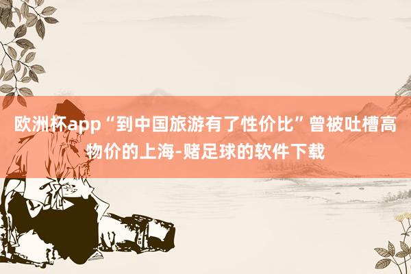 欧洲杯app“到中国旅游有了性价比”曾被吐槽高物价的上海-赌足球的软件下载