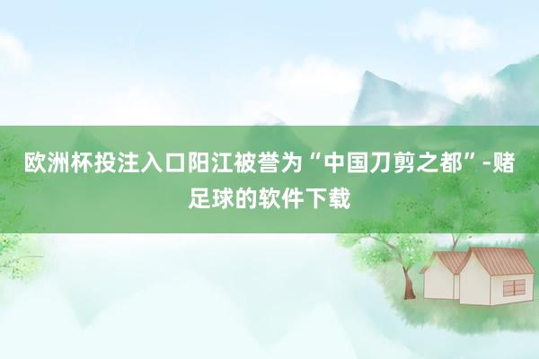 欧洲杯投注入口　　阳江被誉为“中国刀剪之都”-赌足球的软件下载