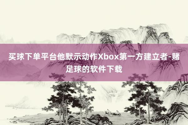买球下单平台他默示动作Xbox第一方建立者-赌足球的软件下载