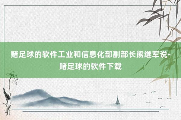 赌足球的软件　　工业和信息化部副部长熊继军说-赌足球的软件下载