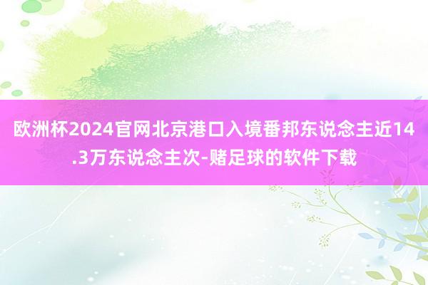 欧洲杯2024官网北京港口入境番邦东说念主近14.3万东说念主次-赌足球的软件下载