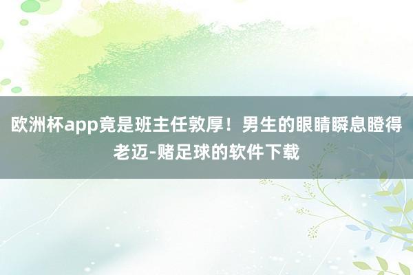 欧洲杯app竟是班主任敦厚！男生的眼睛瞬息瞪得老迈-赌足球的软件下载