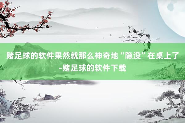 赌足球的软件果然就那么神奇地“隐没”在桌上了-赌足球的软件下载