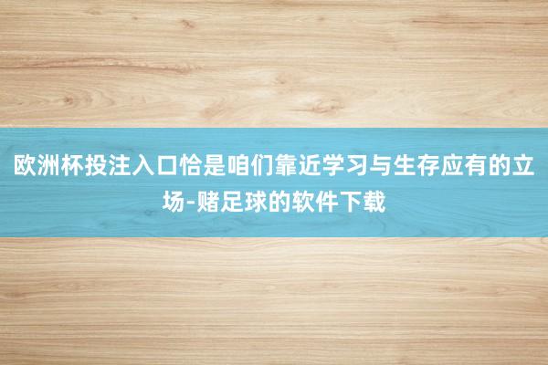 欧洲杯投注入口恰是咱们靠近学习与生存应有的立场-赌足球的软件下载