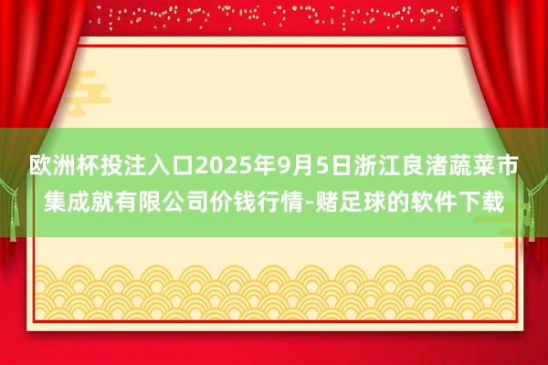 欧洲杯投注入口2025年9月5日浙江良渚蔬菜市集成就有限公司价钱行情-赌足球的软件下载
