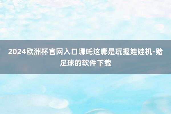 2024欧洲杯官网入口哪吒这哪是玩握娃娃机-赌足球的软件下载