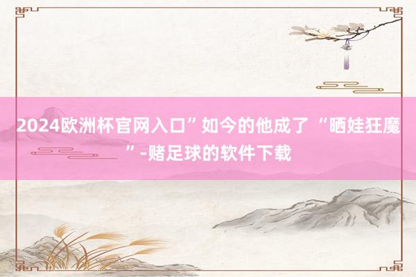 2024欧洲杯官网入口”如今的他成了 “晒娃狂魔”-赌足球的软件下载