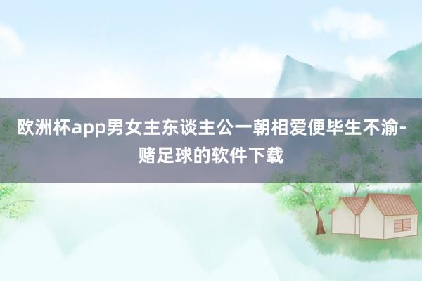 欧洲杯app男女主东谈主公一朝相爱便毕生不渝-赌足球的软件下载