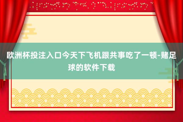 欧洲杯投注入口今天下飞机跟共事吃了一顿-赌足球的软件下载