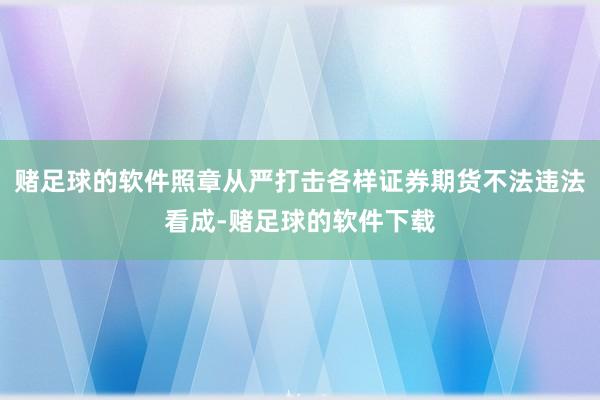 赌足球的软件照章从严打击各样证券期货不法违法看成-赌足球的软件下载