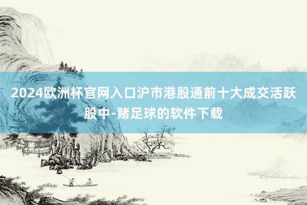 2024欧洲杯官网入口沪市港股通前十大成交活跃股中-赌足球的软件下载
