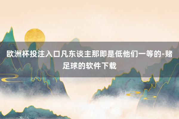 欧洲杯投注入口凡东谈主那即是低他们一等的-赌足球的软件下载
