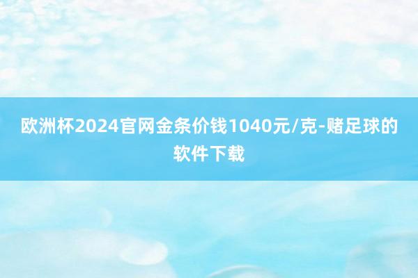 欧洲杯2024官网金条价钱1040元/克-赌足球的软件下载