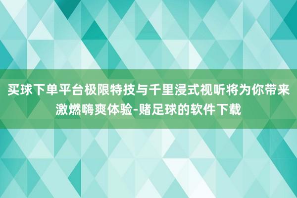 买球下单平台极限特技与千里浸式视听将为你带来激燃嗨爽体验-赌足球的软件下载