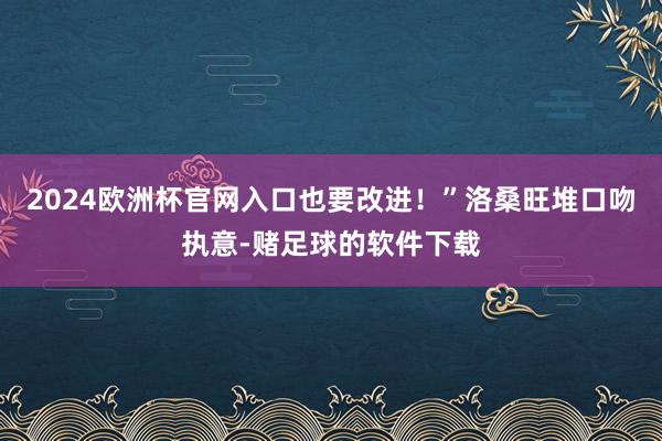 2024欧洲杯官网入口也要改进!”洛桑旺堆口吻执意-赌足球的软件下载