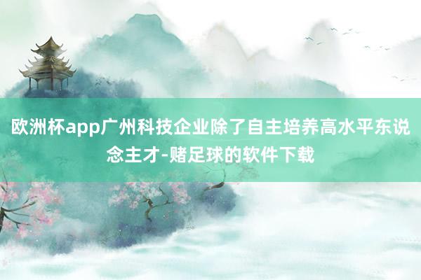 欧洲杯app广州科技企业除了自主培养高水平东说念主才-赌足球的软件下载