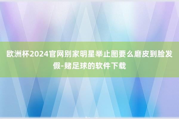 欧洲杯2024官网别家明星举止图要么磨皮到脸发假-赌足球的软件下载