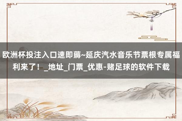 欧洲杯投注入口速即薅~延庆汽水音乐节票根专属福利来了！_地址_门票_优惠-赌足球的软件下载