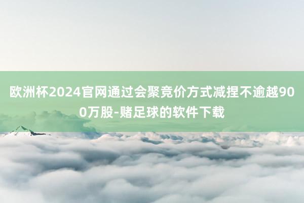 欧洲杯2024官网通过会聚竞价方式减捏不逾越900万股-赌足球的软件下载