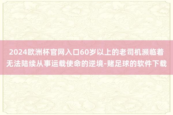 2024欧洲杯官网入口60岁以上的老司机濒临着无法陆续从事运载使命的逆境-赌足球的软件下载