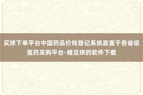 买球下单平台中国药品价钱登记系统寂寞于各省级医药采购平台-赌足球的软件下载