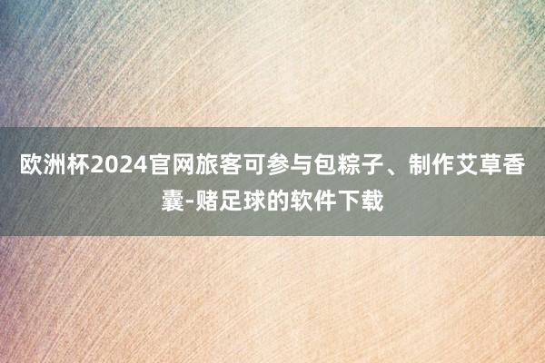 欧洲杯2024官网旅客可参与包粽子、制作艾草香囊-赌足球的软件下载