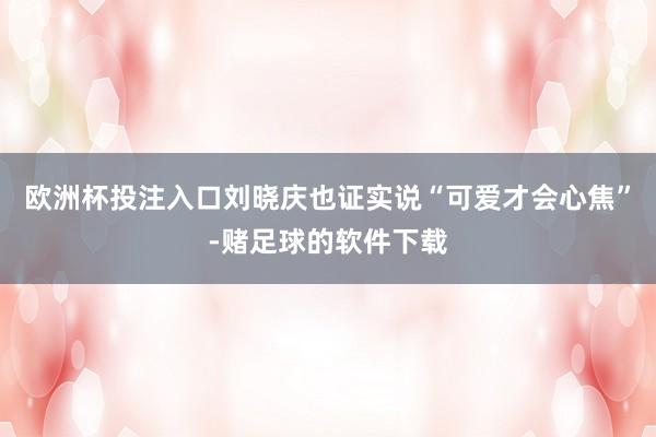 欧洲杯投注入口刘晓庆也证实说“可爱才会心焦”-赌足球的软件下载