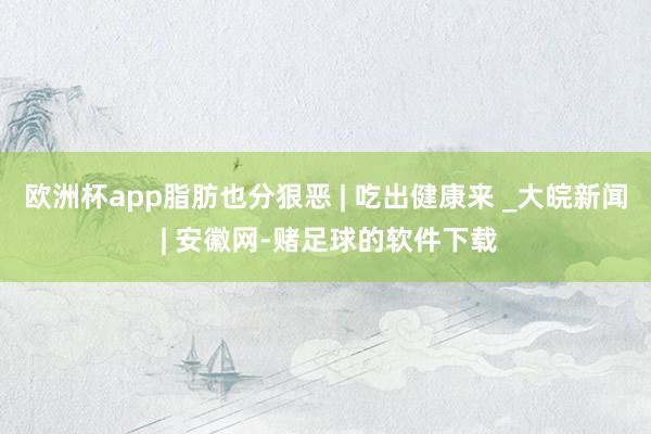 欧洲杯app脂肪也分狠恶 | 吃出健康来 _大皖新闻 | 安徽网-赌足球的软件下载