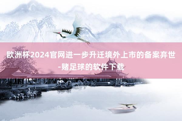 欧洲杯2024官网进一步升迁境外上市的备案弃世-赌足球的软件下载