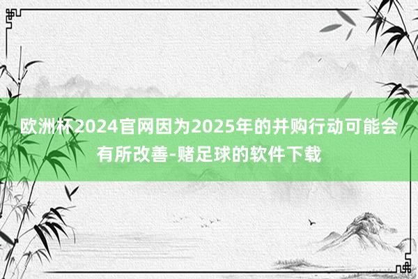 欧洲杯2024官网因为2025年的并购行动可能会有所改善-赌足球的软件下载